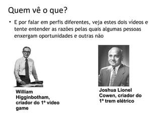 Quem vê o que?

    E por falar em perfis diferentes, veja estes dois vídeos e
    tente entender as razões pelas quais algumas pessoas
    enxergam oportunidades e outras não




    William                             Joshua Lionel
    Higginbotham,                       Cowen, criador do
    criador do 1º video                 1º trem elétrico
    game
 