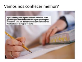Vamos nos conhecer melhor?

 Agora vamos gastar alguns minutos fazendo o teste
 que nos ajuda a refletir sobre as funções psicológicas
 sociais que cada um de nós valoriza conscientemente.
 Preste atenção às regras do teste.
 