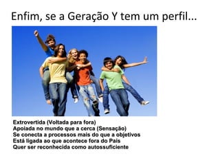 Enfim, se a Geração Y tem um perfil...




Extrovertida (Voltada para fora)
Apoiada no mundo que a cerca (Sensação)
Se conecta a processos mais do que a objetivos
Está ligada ao que acontece fora do País
Quer ser reconhecida como autossuficiente
 