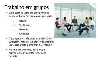Trabalho em grupos

    Com base no teste de perfil feito na
    primeira hora, formar grupos por perfil
        –    Razão
        –    Sentimento
        –    Intuição
        –    Sensação

    Cada grupo vai debater e definir cinco
    sugestões para um ambiente de trabalho
    ideal que ajude a integrar a Geração Y

    Ao final do trabalho, cada grupo
    apresenta suas considerações aos
    demais
 