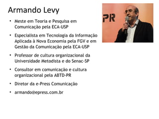 Armando Levy

    Meste em Teoria e Pesquisa em
    Comunicação pela ECA-USP

    Especialista em Tecnologia da Informação
    Aplicada à Nova Economia pela FGV e em
    Gestão da Comunicação pela ECA-USP

    Professor de cultura organizacional da
    Universidade Metodista e do Senac-SP

    Consultor em comunicação e cultura
    organizacional pela ABTD-PR

    Diretor da e-Press Comunicação

    armando@epress.com.br
 