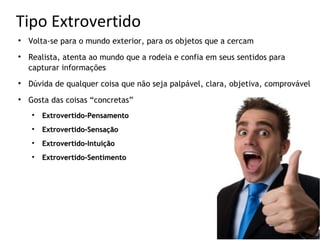 Tipo Extrovertido

    Volta-se para o mundo exterior, para os objetos que a cercam

    Realista, atenta ao mundo que a rodeia e confia em seus sentidos para
    capturar informações

    Dúvida de qualquer coisa que não seja palpável, clara, objetiva, comprovável

    Gosta das coisas “concretas”
    
        Extrovertido-Pensamento
    
        Extrovertido-Sensação
    
        Extrovertido-Intuição
    
        Extrovertido-Sentimento
 