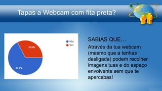 Tapas a Webcam com fita preta?
SABIAS QUE…
Através da tua webcam
(mesmo que a tenhas
desligada) podem recolher
imagens tuas e do espaço
envolvente sem que te
apercebas!
 