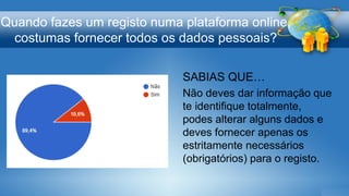 Quando fazes um registo numa plataforma online,
costumas fornecer todos os dados pessoais?
SABIAS QUE…
Não deves dar informação que
te identifique totalmente,
podes alterar alguns dados e
deves fornecer apenas os
estritamente necessários
(obrigatórios) para o registo.
 