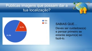 Publicas imagens que possam dar a
tua localização?
SABIAS QUE…
Deves ser cuidadoso(a)
e pensar primeiro se
estarás seguro(a) ao
fazê-lo.
 