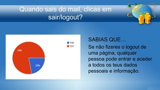 Quando sais do mail, clicas em
sair/logout?
SABIAS QUE…
Se não fizeres o logout de
uma página, qualquer
pessoa pode entrar e aceder
a todos os teus dados
pessoais e informação.
 