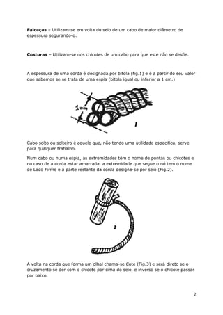 Falcaças – Utilizam-se em volta do seio de um cabo de maior diâmetro de
espessura segurando-o.

Costuras – Utilizam-se nos chicotes de um cabo para que este não se desfie.

A espessura de uma corda é designada por bitola (fig.1) e é a partir do seu valor
que sabemos se se trata de uma espia (bitola igual ou inferior a 1 cm.)

Cabo solto ou solteiro é aquele que, não tendo uma utilidade especifica, serve
para qualquer trabalho.
Num cabo ou numa espia, as extremidades têm o nome de pontas ou chicotes e
no caso de a corda estar amarrada, a extremidade que segue o nó tem o nome
de Lado Firme e a parte restante da corda designa-se por seio (Fig.2).

A volta na corda que forma um olhal chama-se Cote (Fig.3) e será direto se o
cruzamento se der com o chicote por cima do seio, e inverso se o chicote passar
por baixo.

2

 