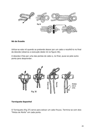 Nó de Evasão

Utiliza-se este nó quando se pretende descer por um cabo e recolhê-lo no final
da descida (observa a execução deste nó na figura 36).
A descida é feia por uma das pontas do cabo e, no final, puxa-se pela outra
ponta para desprender.

Torniquete Espanhol

O Torniquete (Fig.37) serve para esticar um cabo frouxo. Termina-se com dois
“Peitos de Morte” em cada ponta.

20

 