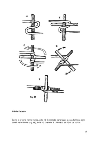 Nó de Escada

Como o próprio nome indica, este nó é utilizado para fazer a escada típica com
varas de madeira (Fig.38). Este nó também é chamado de Volta de Tortor.

21

 