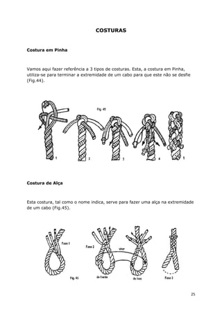 COSTURAS

Costura em Pinha

Vamos aqui fazer referência a 3 tipos de costuras. Esta, a costura em Pinha,
utiliza-se para terminar a extremidade de um cabo para que este não se desfie
(Fig.44).

Costura de Alça

Esta costura, tal como o nome indica, serve para fazer uma alça na extremidade
de um cabo (Fig.45).

25

 