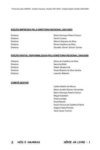 Produzido pela UEB/RS - Edição Impressa: Gestão 2001/2003 - Edição Digital: Gestão 2004/2006




EDIÇÃO IMPRESSA PELA DIRETORIA REGIONAL 2001/2003

Diretoria                                          Mario Henrique Peters Farinon
Diretoria                                          David Crusius
Diretoria                                          Márcio Sequeira da Silva
Diretoria                                          Ronei Castilhos da Silva
Diretoria                                          Osvaldo Osmar Schorn Correa



EDIÇÃO DIGITAL DISPONIBILIZADA PELA DIRETORIA REGIONAL 2004/2006

Diretoria                                          Ronei de Castilhos da Silva
Diretoria                                          Neivinha Rieth
Diretoria                                          Waldir Sthalscmidt
Diretoria                                          Paulo Roberto da Silva Santos
Diretoria                                          Leandro Balardin



COMITÊ GESTOR
                                                   Carlos Alberto de Moura
                                                   Marco Aurélio Romeu Fernandes
                                                   Mario Henrique Peters Farinon
                                                   Miguel Cabistani
                                                   Paulo Lamego
                                                   Paulo Ramos
                                                   Paulo Vinícius de Castilhos Palma
                                                   Siágrio Felipe Pinheiro
                                                   Tania Ayres Farinon




2      NÓS E AMARRAS                                           SÉRIE AR LIVRE - 1
 
