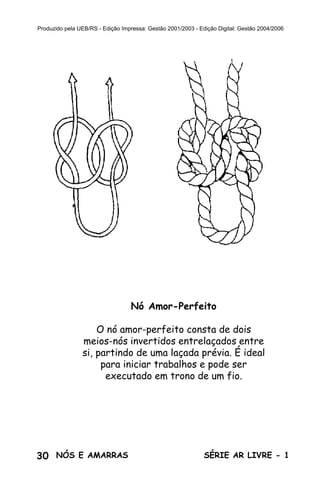 Produzido pela UEB/RS - Edição Impressa: Gestão 2001/2003 - Edição Digital: Gestão 2004/2006




                                  Nó Amor-Perfeito

                    O nó amor-perfeito consta de dois
                meios-nós invertidos entrelaçados entre
                si, partindo de uma laçada prévia. É ideal
                     para iniciar trabalhos e pode ser
                      executado em trono de um fio.




30 NÓS E AMARRAS                                              SÉRIE AR LIVRE - 1
 