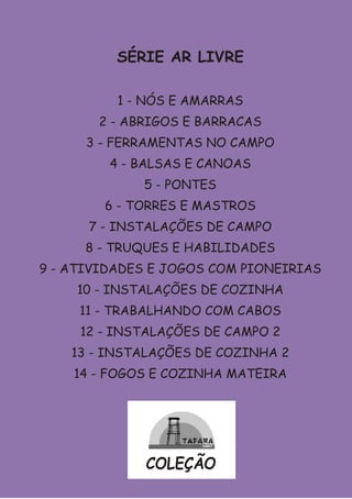 SÉRIE AR LIVRE

          1 - NÓS E AMARRAS
       2 - ABRIGOS E BARRACAS
      3 - FERRAMENTAS NO CAMPO
         4 - BALSAS E CANOAS
             5 - PONTES
        6 - TORRES E MASTROS
      7 - INSTALAÇÕES DE CAMPO
      8 - TRUQUES E HABILIDADES
9 - ATIVIDADES E JOGOS COM PIONEIRIAS
    10 - INSTALAÇÕES DE COZINHA
     11 - TRABALHANDO COM CABOS
     12 - INSTALAÇÕES DE CAMPO 2
    13 - INSTALAÇÕES DE COZINHA 2
    14 - FOGOS E COZINHA MATEIRA




             COLEÇÃO
 