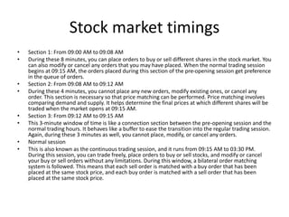 Stock market timings
• Section 1: From 09:00 AM to 09:08 AM
• During these 8 minutes, you can place orders to buy or sell different shares in the stock market. You
can also modify or cancel any orders that you may have placed. When the normal trading session
begins at 09:15 AM, the orders placed during this section of the pre-opening session get preference
in the queue of orders.
• Section 2: From 09:08 AM to 09:12 AM
• During these 4 minutes, you cannot place any new orders, modify existing ones, or cancel any
order. This section is necessary so that price matching can be performed. Price matching involves
comparing demand and supply. It helps determine the final prices at which different shares will be
traded when the market opens at 09:15 AM.
• Section 3: From 09:12 AM to 09:15 AM
• This 3-minute window of time is like a connection section between the pre-opening session and the
normal trading hours. It behaves like a buffer to ease the transition into the regular trading session.
Again, during these 3 minutes as well, you cannot place, modify, or cancel any orders.
• Normal session
• This is also known as the continuous trading session, and it runs from 09:15 AM to 03:30 PM.
During this session, you can trade freely, place orders to buy or sell stocks, and modify or cancel
your buy or sell orders without any limitations. During this window, a bilateral order matching
system is followed. This means that each sell order is matched with a buy order that has been
placed at the same stock price, and each buy order is matched with a sell order that has been
placed at the same stock price.
 