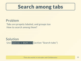 Search among tabs
Problem
Tabs are propely labeled, and groups too
How to search among them?
Solution
Use Control + Shift + S (action "Search tabs")
That also works in Intruder and Collaborator 10
 
