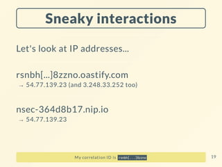 Sneaky interactions
Let's look at IP addresses...
rsnbh[...]8zzno.oastify.com
→ 54.77.139.23 (and 3.248.33.252 too)
nsec-364d8b17.nip.io
→ 54.77.139.23
My correlation ID is rsnbh[...]8zzno 19
 