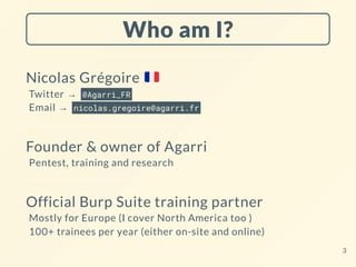 Who am I?
Nicolas Grégoire
Twitter → @Agarri_FR
Email → nicolas.gregoire@agarri.fr
Founder & owner of Agarri
Pentest, training and research
Official Burp Suite training partner
Mostly for Europe (I cover North America too )
100+ trainees per year (either on-site and online)
3
 