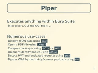 Piper
Executes anything within Burp Suite
Interpeters, CLI and GUI tools, ...
Numerous use-cases
Display JSON data using gron
Open a PDF file using Okular
Compare messages using delta or Meld
Uniquely identify bodies using md5sum
Detect JWT-authenticated requests using grep
Bypass WAF by modifying Scanner payloads using sed
32
 