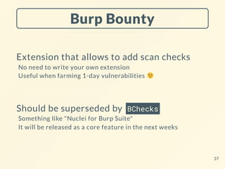Burp Bounty
Extension that allows to add scan checks
No need to write your own extension
Useful when farming 1-day vulnerabilities
Should be superseded by BChecks
Something like "Nuclei for Burp Suite"
It will be released as a core feature in the next weeks
37
 
