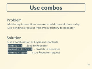 Use combos
Problem
Multi-step interactions are executed dozens of times a day
Like sending a request from Proxy History to Repeater
Solution
Use a combination of keyboard shortcuts
Control + R → Send to Repeater
Control + Shift + R → Switch to Repeater
Control + Space → Issue Repeater request
40
 
