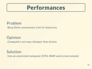 Performances
Problem
Burp Suite consumnes a lot of resources
Opinion
Computers are way cheaper than brains
Solution
Use an oversized computer (CPU, RAM and screen estate)
46
 