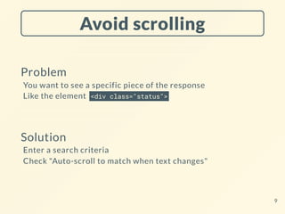 Avoid scrolling
Problem
You want to see a specific piece of the response
Like the element <div class="status">
Solution
Enter a search criteria
Check "Auto-scroll to match when text changes"
9
 