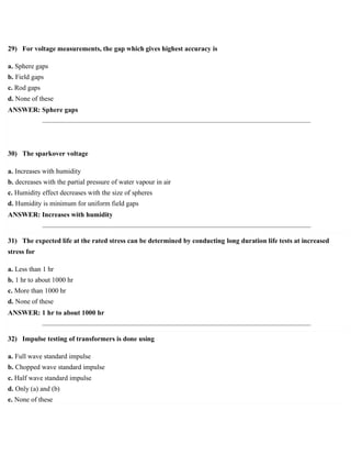 29) For voltage measurements, the gap which gives highest accuracy is
a. Sphere gaps
b. Field gaps
c. Rod gaps
d. None of these
ANSWER: Sphere gaps
30) The sparkover voltage
a. Increases with humidity
b. decreases with the partial pressure of water vapour in air
c. Humidity effect decreases with the size of spheres
d. Humidity is minimum for uniform field gaps
ANSWER: Increases with humidity
31) The expected life at the rated stress can be determined by conducting long duration life tests at increased
stress for
a. Less than 1 hr
b. 1 hr to about 1000 hr
c. More than 1000 hr
d. None of these
ANSWER: 1 hr to about 1000 hr
32) Impulse testing of transformers is done using
a. Full wave standard impulse
b. Chopped wave standard impulse
c. Half wave standard impulse
d. Only (a) and (b)
e. None of these
 