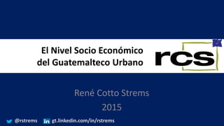 El Nivel Socio Económico
del Guatemalteco Urbano
René Cotto Strems
2015
@rstrems gt.linkedin.com/in/rstrems
 