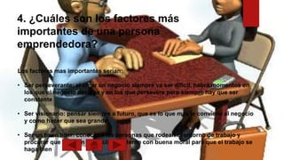 4. ¿Cuáles son los factores más
importantes de una persona
emprendedora?
Los factores mas importantes serian:
• Ser perseverante: al crear un negocio siempre va ser difícil, habrá momentos en
los que el negocio decaiga y en los que persevere pero siempre hay que ser
constante
• Ser visionario: pensar siempre a futuro, que es lo que mas le conviene al negocio
y como hacer que sea grande
• Ser un buen líder: conocer a las personas que rodean el entorno de trabajo y
procurar que halla un buen clima fraterno con buena moral para que el trabajo se
haga bien
 