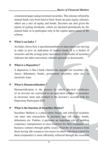 Basics of Financial Markets

commercial paper and government securities. The schemes offered by
mutual funds vary from fund to fund. Some are pure equity schemes;
others are a mix of equity and bonds. Investors are also given the
option of getting dividends, which are declared periodically by the
mutual fund, or to participate only in the capital appreciation of the
scheme.

What is an Index ?
An Index shows how a speciﬁed portfolio of share prices are moving
in order to give an indication of market trends. It is a basket of
securities and the average price movement of the basket of securities
indicates the index movement, whether upwards or downwards.

What is a Depository?
A depository is like a bank wherein the deposits are securities (viz.
shares, debentures, bonds, government securities, units etc.) in
electronic form.

What is Dematerialization ?
Dematerialization is the process by which physical certiﬁcates
of an investor are converted to an equivalent number of securities
in electronic form and credited to the investor’s account with his
Depository Participant (DP).

What is the function of Securities Market?
Securities Markets is a place where buyers and sellers of securities
can enter into transactions to purchase and sell shares, bonds,
debentures etc. Further, it performs an important role of enabling
corporates, entrepreneurs to raise resources for their companies and
business ventures through public issues. Transfer of resources from
those having idle resources (investors) to others who have a need for
them (corporates) is most efﬁciently achieved through the securities

                               8
 