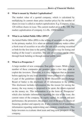Basics of Financial Markets

What is meant by Market Capitalisation?
The market value of a quoted company, which is calculated by
multiplying its current share price (market price) by the number of
shares in issue is called as market capitalization. E.g. Company A has
120 million shares in issue. The current market price is Rs. 100. The
market capitalisation of company A is Rs. 12000 million.

What is an Initial Public Offer (IPO)?
An Initial Public Offer (IPO) is the selling of securities to the public
in the primary market. It is when an unlisted company makes either
a fresh issue of securities or an offer for sale of its existing securities
or both for the ﬁrst time to the public. This paves way for listing and
trading of the issuer’s securities. The sale of securities can be either
through book building or through normal public issue.

What is a Prospectus ?
A large number of new companies ﬂoat public issues. While a large
number of these companies are genuine, quite a few may want to
exploit the investors. Therefore, it is very important that an investor
before applying for any issue identiﬁes future potential of a company.
A part of the guidelines issued by SEBI (Securities and Exchange
Board of India) is the disclosure of 23 information to the public.
This disclosure includes information like the reason for raising the
money, the way money is proposed to be spent, the return expected
on the money etc. This information is in the form of ‘Prospectus’
which also includes information regarding the size of the issue, the
current status of the company, its equity capital, its current and past
performance, the promoters, the project, cost of the project, means of
ﬁnancing, product and capacity etc. It also contains lot of mandatory
information regarding underwriting and statutory compliances. This
helps investors to evaluate short term and long term prospects of the
company.
                                 10
 