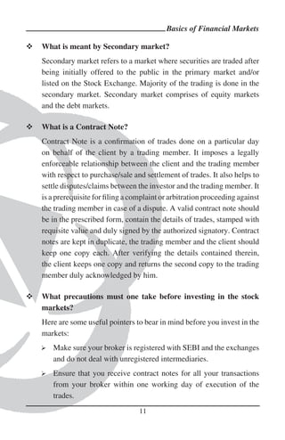 Basics of Financial Markets

What is meant by Secondary market?
Secondary market refers to a market where securities are traded after
being initially offered to the public in the primary market and/or
listed on the Stock Exchange. Majority of the trading is done in the
secondary market. Secondary market comprises of equity markets
and the debt markets.

What is a Contract Note?
Contract Note is a conﬁrmation of trades done on a particular day
on behalf of the client by a trading member. It imposes a legally
enforceable relationship between the client and the trading member
with respect to purchase/sale and settlement of trades. It also helps to
settle disputes/claims between the investor and the trading member. It
is a prerequisite for ﬁling a complaint or arbitration proceeding against
the trading member in case of a dispute. A valid contract note should
be in the prescribed form, contain the details of trades, stamped with
requisite value and duly signed by the authorized signatory. Contract
notes are kept in duplicate, the trading member and the client should
keep one copy each. After verifying the details contained therein,
the client keeps one copy and returns the second copy to the trading
member duly acknowledged by him.

What precautions must one take before investing in the stock
markets?
Here are some useful pointers to bear in mind before you invest in the
markets:
   Make sure your broker is registered with SEBI and the exchanges
   and do not deal with unregistered intermediaries.
   Ensure that you receive contract notes for all your transactions
   from your broker within one working day of execution of the
   trades.
                                11
 