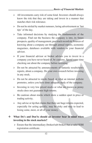 Basics of Financial Markets

   All investments carry risk of some kind. Investors should always
   know the risk that they are taking and invest in a manner that
   matches their risk tolerance.
   Do not be misled by market rumours, luring advertisement or ‘hot
   tips’ of the day.
   Take informed decisions by studying the fundamentals of the
   company. Find out the business the company is into, its future
   prospects, quality of management, past track record etc Sources of
   knowing about a company are through annual reports, economic
   magazines, databases available with vendors or your ﬁnancial
   advisor.
   If your ﬁnancial advisor or broker advises you to invest in a
   company you have never heard of, be cautious. Spend some time
   checking out about the company before investing.
   Do not be attracted by announcements of fantastic results/news
   reports, about a company. Do your own research before investing
   in any stock.
   Do not be attracted to stocks based on what an internet website
   promotes, unless you have done adequate study of the company.
   Investing in very low priced stocks or what are known as penny
   stocks does not guarantee high returns.
   Be cautious about stocks which show a sudden spurt in price or
   trading activity.
   Any advise or tip that claims that there are huge returns expected,
   especially for acting quickly, may be risky and may to lead to
   losing some, most, or all of your money.

What Do’s and Don’ts should an investor bear in mind when
investing in the stock markets?
  Ensure that the intermediary (broker/sub-broker) has a valid SEBI
  registration certiﬁcate.

                              12
 