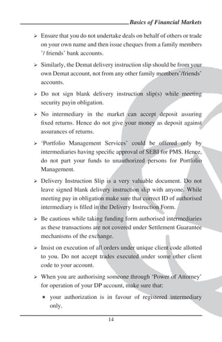 Basics of Financial Markets

Ensure that you do not undertake deals on behalf of others or trade
on your own name and then issue cheques from a family members
’/ friends’ bank accounts.
Similarly, the Demat delivery instruction slip should be from your
own Demat account, not from any other family members’/friends’
accounts.
Do not sign blank delivery instruction slip(s) while meeting
security payin obligation.
No intermediary in the market can accept deposit assuring
ﬁxed returns. Hence do not give your money as deposit against
assurances of returns.
‘Portfolio Management Services’ could be offered only by
intermediaries having speciﬁc approval of SEBI for PMS. Hence,
do not part your funds to unauthorized persons for Portfolio
Management.
Delivery Instruction Slip is a very valuable document. Do not
leave signed blank delivery instruction slip with anyone. While
meeting pay in obligation make sure that correct ID of authorised
intermediary is ﬁlled in the Delivery Instruction Form.
Be cautious while taking funding form authorised intermediaries
as these transactions are not covered under Settlement Guarantee
mechanisms of the exchange.
Insist on execution of all orders under unique client code allotted
to you. Do not accept trades executed under some other client
code to your account.
When you are authorising someone through ‘Power of Attorney’
for operation of your DP account, make sure that:
   your authorization is in favour of registered intermediary
   only.

                            14
 