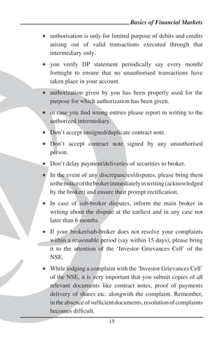 Basics of Financial Markets

authorisation is only for limited purpose of debits and credits
arising out of valid transactions executed through that
intermediary only.
you verify DP statement periodically say every month/
fortnight to ensure that no unauthorised transactions have
taken place in your account.
authorization given by you has been properly used for the
purpose for which authorization has been given.
in case you ﬁnd wrong entries please report in writing to the
authorized intermediary.
Don’t accept unsigned/duplicate contract note.
Don’t accept contract note signed by any unauthorised
person.
Don’t delay payment/deliveries of securities to broker.
In the event of any discrepancies/disputes, please bring them
to the notice of the broker immediately in writing (acknowledged
by the broker) and ensure their prompt rectiﬁcation.
In case of sub-broker disputes, inform the main broker in
writing about the dispute at the earliest and in any case not
later than 6 months.
If your broker/sub-broker does not resolve your complaints
within a reasonable period (say within 15 days), please bring
it to the attention of the ‘Investor Grievances Cell’ of the
NSE.
While lodging a complaint with the ‘Investor Grievances Cell’
of the NSE, it is very important that you submit copies of all
relevant documents like contract notes, proof of payments
delivery of shares etc. alongwith the complaint. Remember,
in the absence of sufﬁcient documents, resolution of complaints
becomes difﬁcult.
                        15
 