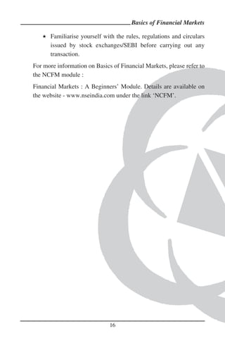 Basics of Financial Markets

      Familiarise yourself with the rules, regulations and circulars
      issued by stock exchanges/SEBI before carrying out any
      transaction.
For more information on Basics of Financial Markets, please refer to
the NCFM module :
Financial Markets : A Beginners’ Module. Details are available on
the website - www.nseindia.com under the link ‘NCFM’.




                              16
 