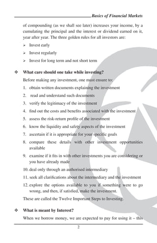Basics of Financial Markets

of compounding (as we shall see later) increases your income, by a
cumulating the principal and the interest or dividend earned on it,
year after year. The three golden rules for all investors are:
   Invest early
   Invest regularly
   Invest for long term and not short term

What care should one take while investing?
Before making any investment, one must ensure to:
1. obtain written documents explaining the investment
2. read and understand such documents
3. verify the legitimacy of the investment
4. ﬁnd out the costs and beneﬁts associated with the investment
5. assess the risk-return proﬁle of the investment
6. know the liquidity and safety aspects of the investment
7. ascertain if it is appropriate for your speciﬁc goals
8. compare these details with other investment opportunities
   available
9. examine if it ﬁts in with other investments you are considering or
   you have already made
10. deal only through an authorised intermediary
11. seek all clariﬁcations about the intermediary and the investment
12. explore the options available to you if something were to go
    wrong, and then, if satisﬁed, make the investment.
These are called the Twelve Important Steps to Investing.

What is meant by Interest?
When we borrow money, we are expected to pay for using it – this

                                2
 