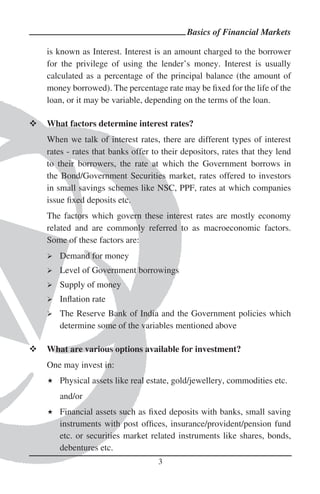 Basics of Financial Markets

is known as Interest. Interest is an amount charged to the borrower
for the privilege of using the lender’s money. Interest is usually
calculated as a percentage of the principal balance (the amount of
money borrowed). The percentage rate may be ﬁxed for the life of the
loan, or it may be variable, depending on the terms of the loan.

What factors determine interest rates?
When we talk of interest rates, there are different types of interest
rates - rates that banks offer to their depositors, rates that they lend
to their borrowers, the rate at which the Government borrows in
the Bond/Government Securities market, rates offered to investors
in small savings schemes like NSC, PPF, rates at which companies
issue ﬁxed deposits etc.
The factors which govern these interest rates are mostly economy
related and are commonly referred to as macroeconomic factors.
Some of these factors are:
   Demand for money
   Level of Government borrowings
   Supply of money
   Inﬂation rate
   The Reserve Bank of India and the Government policies which
   determine some of the variables mentioned above

What are various options available for investment?
One may invest in:
   Physical assets like real estate, gold/jewellery, commodities etc.
   and/or
   Financial assets such as ﬁxed deposits with banks, small saving
   instruments with post ofﬁces, insurance/provident/pension fund
   etc. or securities market related instruments like shares, bonds,
   debentures etc.
                                3
 