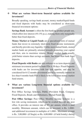 Basics of Financial Markets

What are various Short-term ﬁnancial options available for
investment?
Broadly speaking, savings bank account, money market/liquid funds
and ﬁxed deposits with banks may be considered as short-term
ﬁnancial investment options:
Savings Bank Account is often the ﬁrst banking product people use,
which offers low interest (4%-5% p.a.), making them only marginally
better than ﬁxed deposits.
Money Market or Liquid Funds are a specialized form of mutual
funds that invest in extremely short-term ﬁxed income instruments
and thereby provide easy liquidity. Unlike most mutual funds, money
market funds are primarily oriented towards protecting your capital
and then, aim to maximise returns. Money market funds usually
yield better returns than savings accounts, but lower than bank ﬁxed
deposits.
Fixed Deposits with Banks are also referred to as term deposits and
minimum investment period for bank FDs is 30 days. Fixed Deposits
with banks are for investors with low risk appetite, and may be
considered for 6-12 months investment period as normally interest on
less than 6 months bank FDs is likely to be lower than money market
fund returns.

What are various Long-term ﬁnancial options available for
investment?
Post Ofﬁce Savings Schemes, Public Provident Fund, Company
Fixed Deposits, Bonds and Debentures, Mutual Funds etc.
Post Ofﬁce Savings: Post Ofﬁce Monthly Income Scheme is a
low risk saving instrument, which can be availed through any post
ofﬁce. It provides an interest rate of 8% per annum, which is paid
monthly. Minimum amount, which can be invested, is Rs. 1,000/-
and additional investment in multiples of 1,000/-. Maximum amount
is Rs. 3,00,000/- (if Single) or Rs. 6,00,000/- (if held Jointly) during
                                4
 
