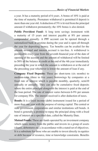 Basics of Financial Markets

a year. It has a maturity period of 6 years. A bonus of 10% is paid at
the time of maturity. Premature withdrawal is permitted if deposit is
more than one year old. A deduction of 5% is levied from the principal
amount if withdrawn prematurely; the 10% bonus is also denied.
Public Provident Fund: A long term savings instrument with
a maturity of 15 years and interest payable at 8% per annum
compounded annually. A PPF account can be opened through a
nationalized bank at anytime during the year and is open all through
the year for depositing money. Tax beneﬁts can be availed for the
amount invested and interest accrued is tax-free. A withdrawal is
permissible every year from the seventh ﬁnancial year of the date of
opening of the account and the amount of withdrawal will be limited
to 50% of the balance at credit at the end of the 4th year immediately
preceding the year in which the amount is withdrawn or at the end of
the preceding year whichever is lower the amount of loan if any.
Company Fixed Deposits: These are short-term (six months) to
medium-term (three to ﬁve years) borrowings by companies at a
ﬁxed rate of interest which is payable monthly, quarterly, semi10
annually or annually. They can also be cumulative ﬁxed deposits
where the entire principal alongwith the interest is paid at the end of
the loan period. The rate of interest varies between 6-9% per annum
for company FDs. The interest received is after deduction of taxes.
Bonds: It is a ﬁxed income (debt) instrument issued for a period of
more than one year with the purpose of raising capital. The central or
state government, corporations and similar institutions sell bonds. A
bond is generally a promise to repay the principal along with a ﬁxed
rate of interest on a speciﬁed date, called the Maturity Date.
Mutual Funds: These are funds operated by an investment company
which raises money from the public and invests in a group of assets
(shares, debentures etc.), in accordance with a stated set of objectives.
It is a substitute for those who are unable to invest directly in equities
or debt because of resource, time or knowledge constraints. Beneﬁts

                                 5
 