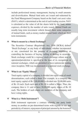 Basics of Financial Markets

include professional money management, buying in small amounts
and diversiﬁcation. Mutual fund units are issued and redeemed by
the Fund Management Company based on the fund’s net asset value
(NAV), which is determined at the end of each trading session. NAV
is calculated as the value of all the shares held by the fund, minus
expenses, divided by the number of units issued. Mutual Funds are
usually long term investment vehicle though there some categories
of mutual funds, such as money market mutual funds which are short
term instruments.

What is meant by a Stock Exchange?
The Securities Contract (Regulation) Act, 1956 [SCRA] deﬁnes
‘Stock Exchange’ as any body of individuals, whether incorporated
or not, constituted for the purpose of assisting, regulating or
controlling the business of buying, selling or dealing in securities.
Stock exchange could be a regional stock exchange whose area of
operation/jurisdiction is speciﬁed at the time of its recognition or
national exchanges, which are permitted to have nationwide trading
since inception. NSE was incorporated as a national stock exchange.

What is an ‘Equity’/Share?
Total equity capital of a company is divided into equal units of small
denominations, each called a share. For example, in a company the
total equity capital of Rs 2,00,00,000 is divided into 20,00,000 units
of Rs 10 each. Each such unit of Rs 10 is called a Share. Thus, the
company then is 11 said to have 20,00,000 equity shares of Rs 10
each. The holders of such shares are members of the company and
have voting rights.

What is a ‘Debt Instrument’?
Debt instrument represents a contract whereby one party lends
money to another on pre-determined terms with regards to rate and
periodicity of interest, repayment of principal amount by the borrower
                               6
 