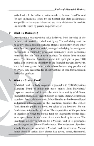Basics of Financial Markets

to the lender. In the Indian securities markets, the term ‘bond’ is used
for debt instruments issued by the Central and State governments
and public sector organizations and the term ‘debenture’ is used for
instruments issued by private corporate sector.

What is a Derivative?
Derivative is a product whose value is derived from the value of one
or more basic variables, called underlying. The underlying asset can
be equity, index, foreign exchange (forex), commodity or any other
asset. Derivative products initially emerged as hedging devices against
ﬂuctuations in commodity prices and commodity-linked derivatives
remained the sole form of such products for almost three hundred
years. The ﬁnancial derivatives came into spotlight in post-1970
period due to growing instability in the ﬁnancial markets. However,
since their emergence, these products have become very popular and
by 1990s, they accounted for about twothirds of total transactions in
derivative products.

What is a Mutual Fund?
A Mutual Fund is a body corporate registered with SEBI (Securities
Exchange Board of India) that pools money from individuals/
corporate investors and invests the same in a variety of different
ﬁnancial instruments or securities such as equity shares, Government
securities, Bonds, debentures etc. Mutual funds can thus be considered
as ﬁnancial intermediaries in the investment business that collect
funds from the public and invest on behalf of the investors. Mutual
funds issue units to the investors. The appreciation of the portfolio
or securities in which the mutual fund has invested the money leads
to an appreciation in the value of the units held by investors. The
investment objectives outlined by a Mutual Fund in its prospectus
are binding on the Mutual Fund scheme. The investment objectives
specify the class of securities a Mutual Fund can invest in. Mutual
Funds invest in various asset classes like equity, bonds, debentures,
                                7
 