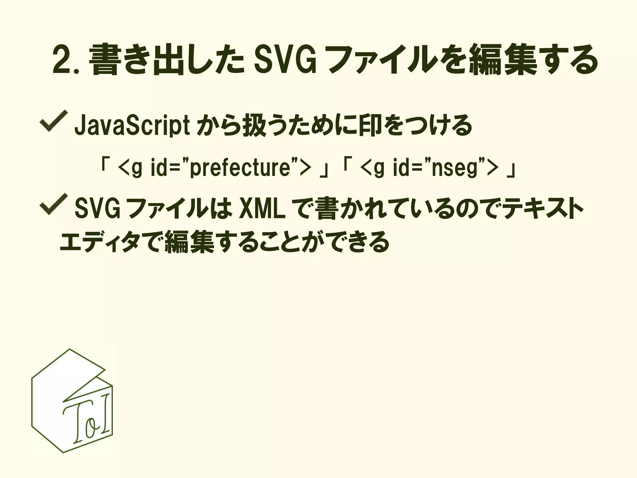2. 書き出した SVG ファイルを編集する
JavaScript から扱うために印をつける
  「 <g id="prefecture"> 」　「 <g id="nseg"> 」
 SVG ファイルは XML で書かれているのでテキスト
エディタで編集することができる
 