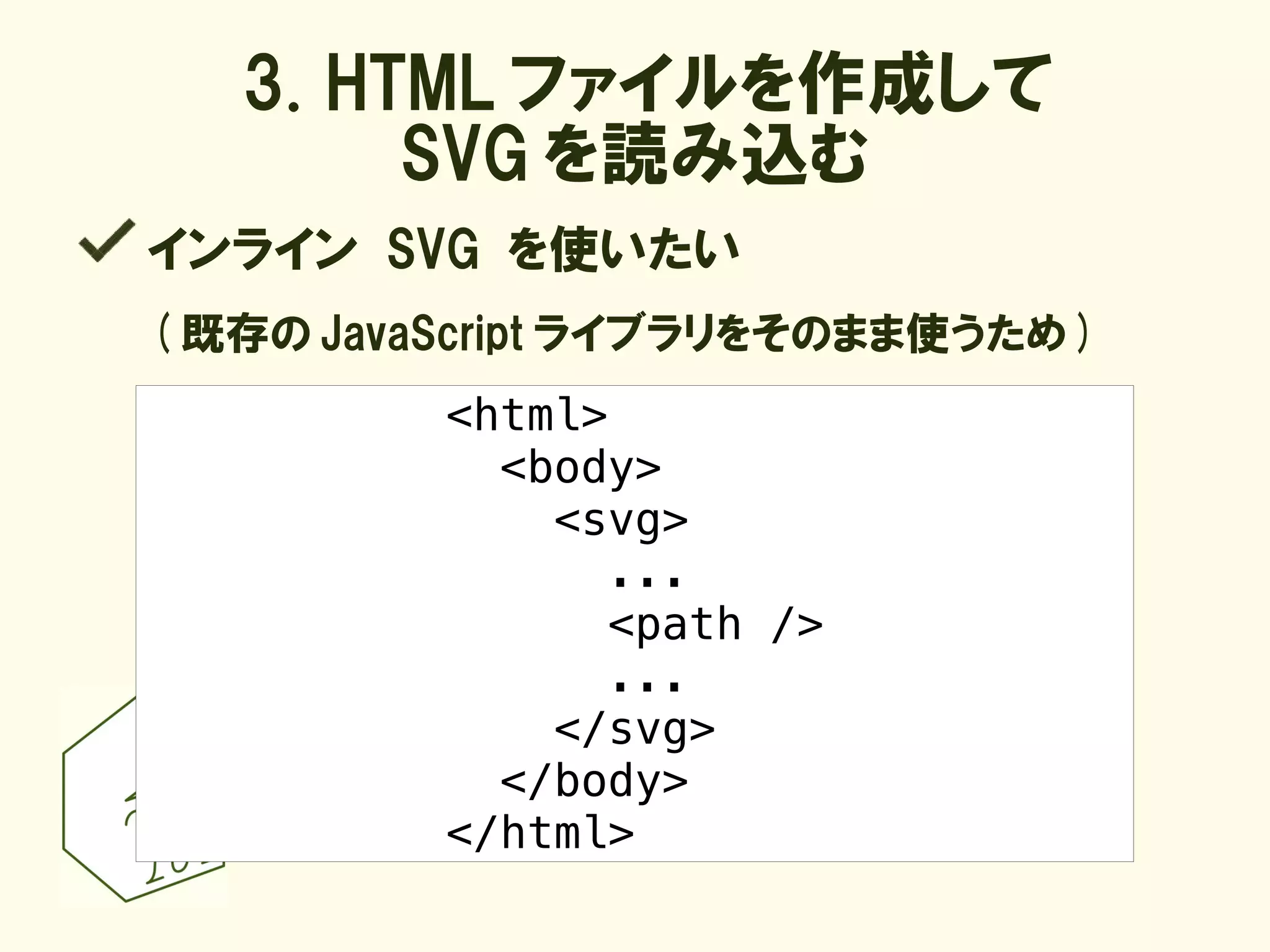 3. HTML ファイルを作成して
        SVG を読み込む
インライン SVG を使いたい
( 既存の JavaScript ライブラリをそのまま使うため )
          <html>
            <body>
              <svg>
                ...
                <path />
                ...
              </svg>
            </body>
          </html>
 