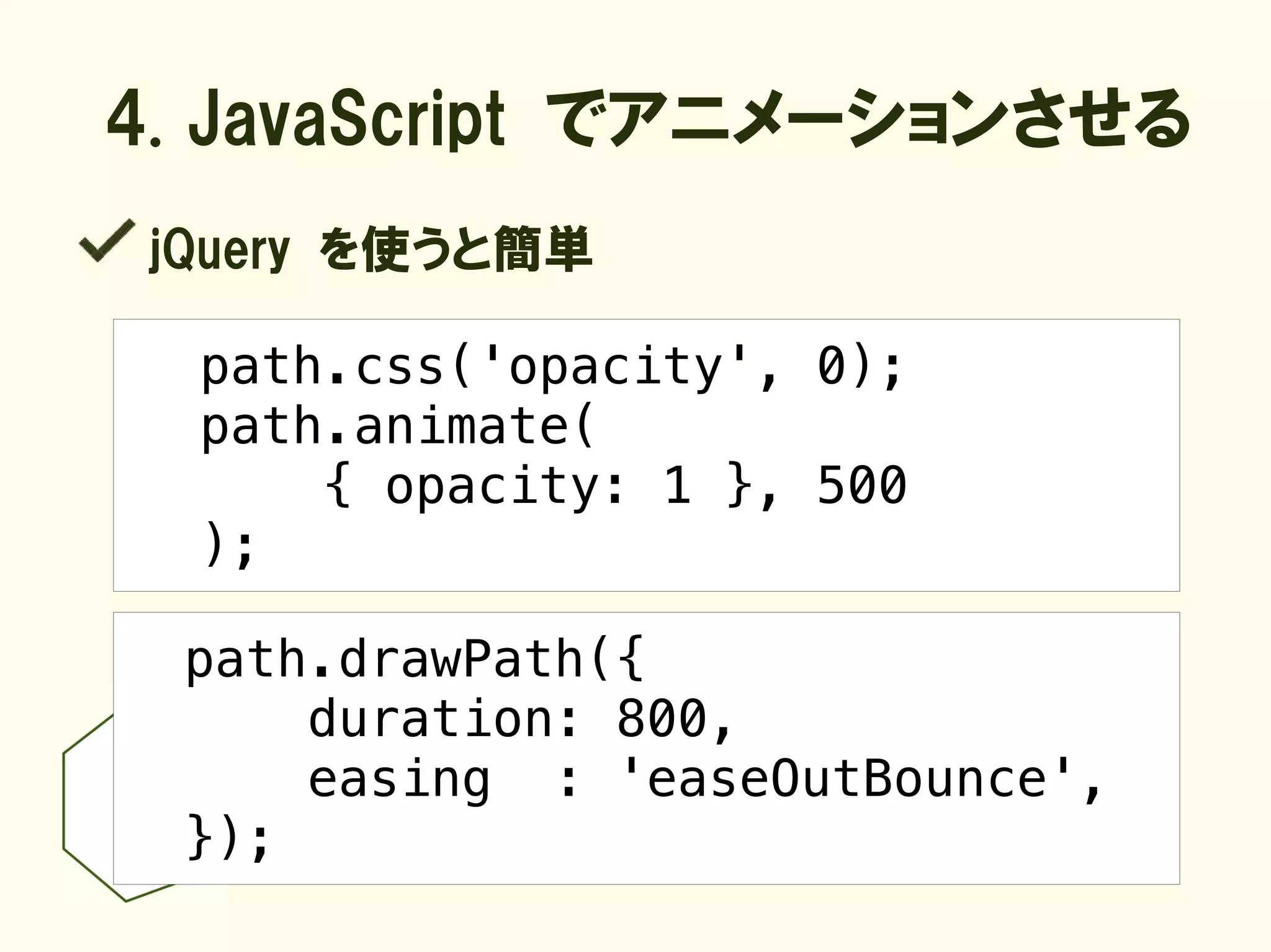 4. JavaScript でアニメーションさせる
 jQuery を使うと簡単

  path.css('opacity', 0);
  path.animate(
      { opacity: 1 }, 500
  );

  path.drawPath({
      duration: 800,
      easing : 'easeOutBounce',
  });
 