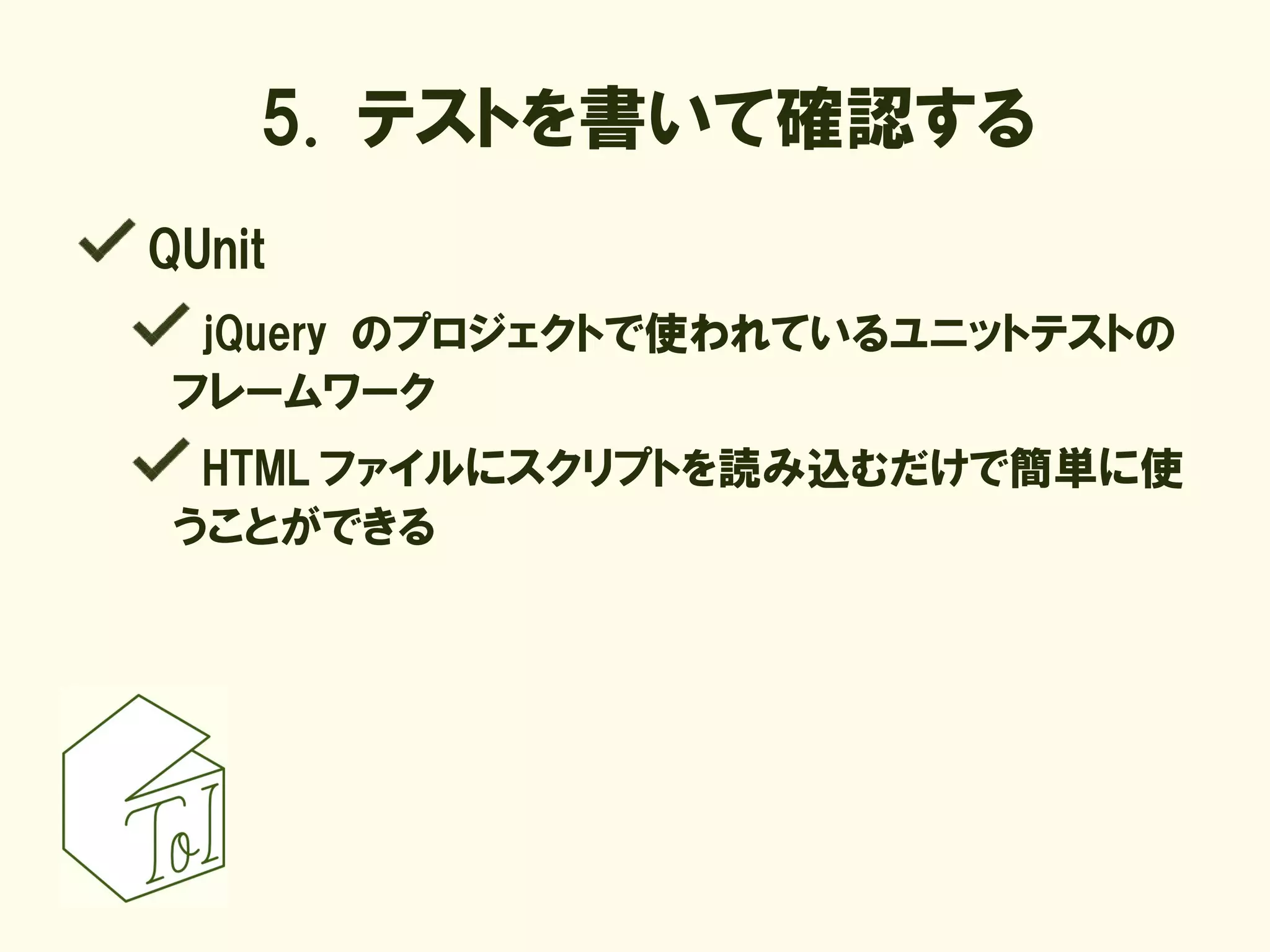 5. テストを書いて確認する
QUnit
  jQuery のプロジェクトで使われているユニットテストの
 フレームワーク
  HTML ファイルにスクリプトを読み込むだけで簡単に使
 うことができる
 