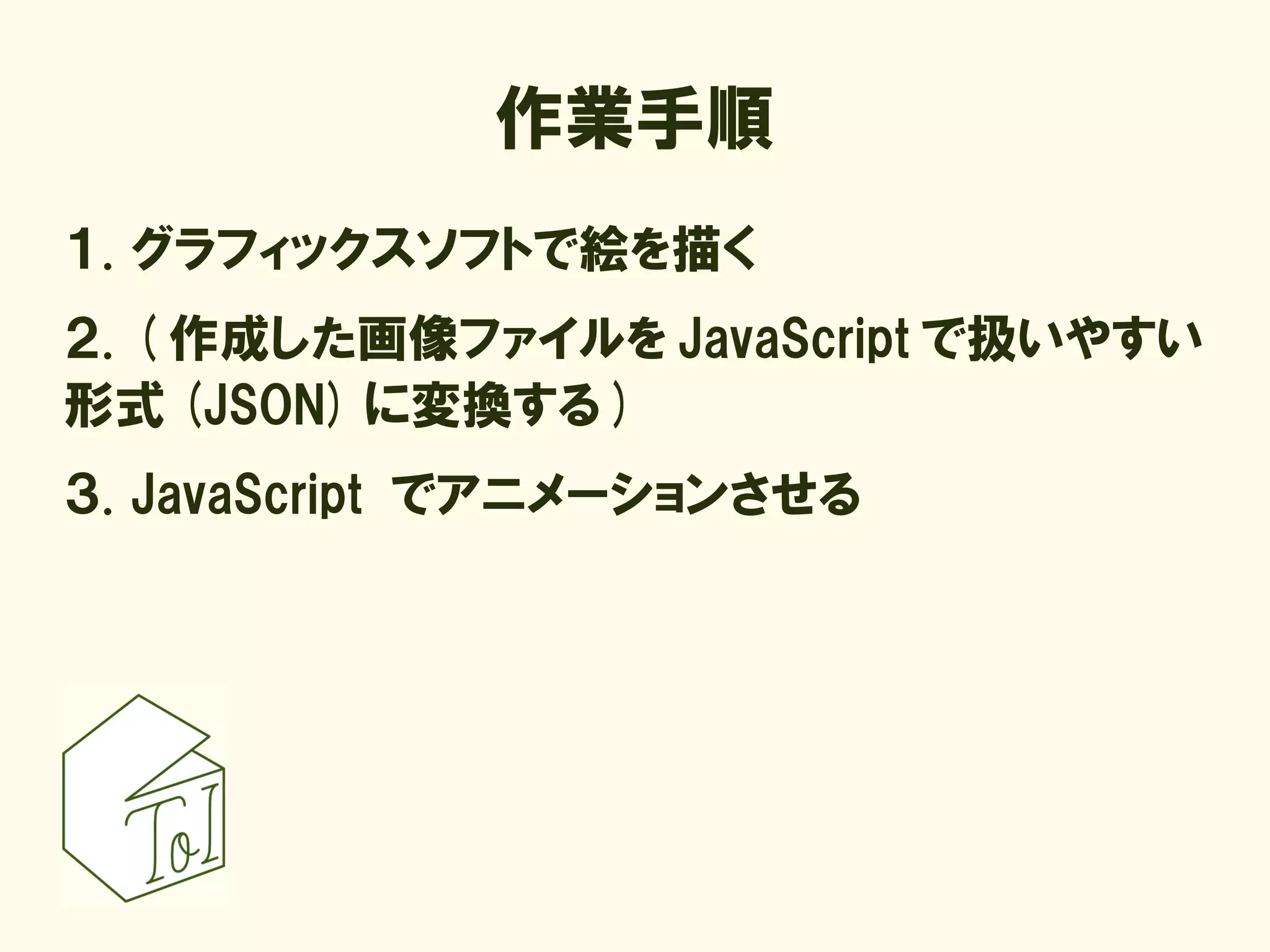 作業手順
１. グラフィックスソフトで絵を描く
２. ( 作成した画像ファイルを JavaScript で扱いやすい
形式 (JSON) に変換する )
３. JavaScript でアニメーションさせる
 