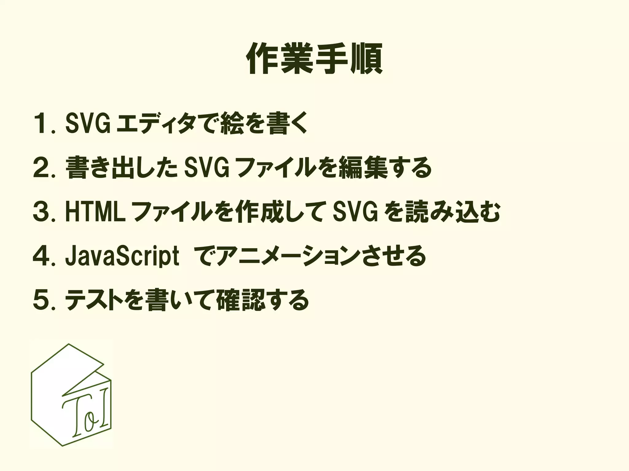 作業手順
１. SVG エディタで絵を書く
２. 書き出した SVG ファイルを編集する
３. HTML ファイルを作成して SVG を読み込む
４. JavaScript でアニメーションさせる
５. テストを書いて確認する
 