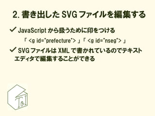 2. 書き出した SVG ファイルを編集する
JavaScript から扱うために印をつける
  「 <g id="prefecture"> 」　「 <g id="nseg"> 」
 SVG ファイルは XML で書かれているのでテキスト
エディタで編集することができる
 