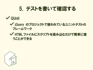 5. テストを書いて確認する
QUnit
  jQuery のプロジェクトで使われているユニットテストの
 フレームワーク
  HTML ファイルにスクリプトを読み込むだけで簡単に使
 うことができる
 